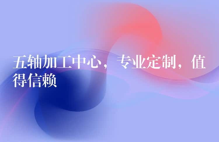 五轴加工中心，专业定制，值得信赖