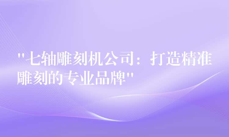 “七轴雕刻机公司:打造精准雕刻的专业品牌” “七轴雕刻机公司:打造精准雕刻的专业品牌”