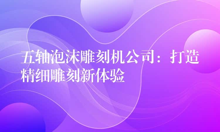 五轴泡沫雕刻机公司：打造精细雕刻新体验