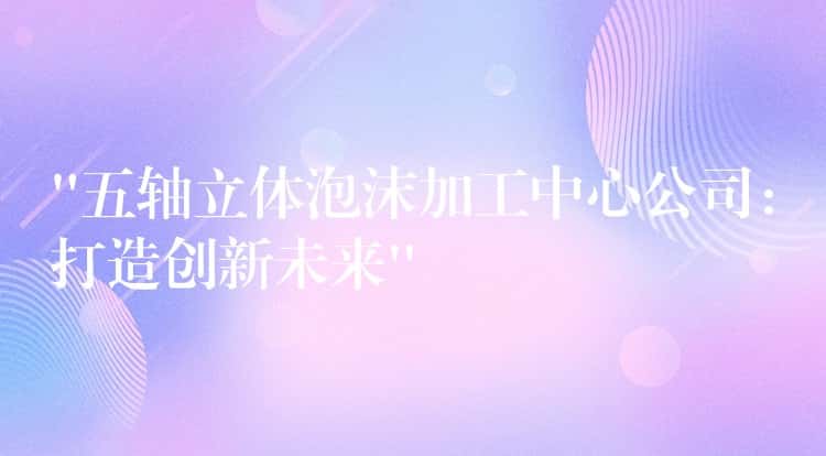 “五轴立体泡沫加工中心公司：打造创新未来”