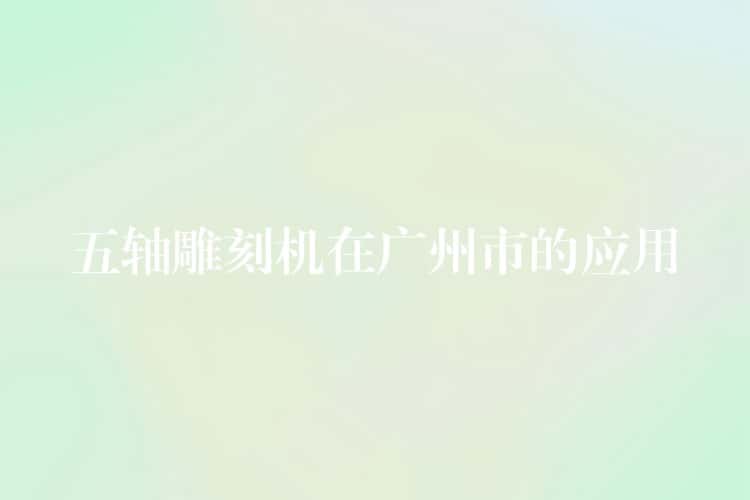 五轴雕刻机在广州市的应用