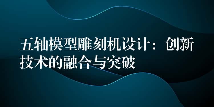 五轴模型雕刻机设计：创新技术的融合与突破